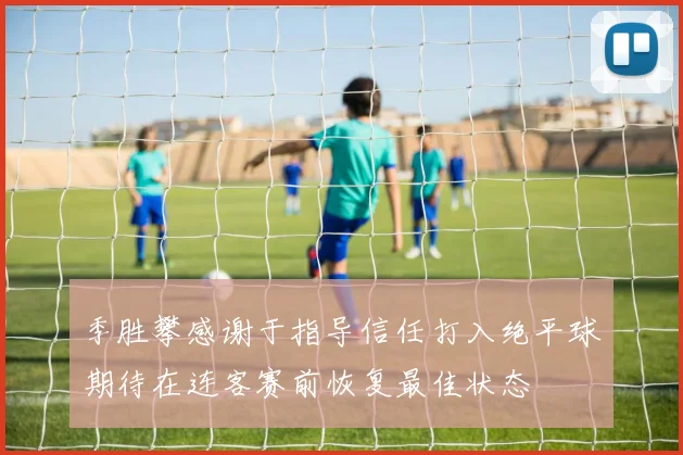 季胜攀感谢于指导信任打入绝平球期待在连客赛前恢复最佳状态