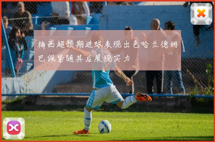 梅西超预期进球表现出色哈兰德姆巴佩紧随其后展现实力