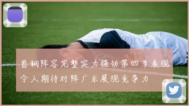 首钢阵容完整实力强劲第四节表现令人期待对阵广东展现竞争力