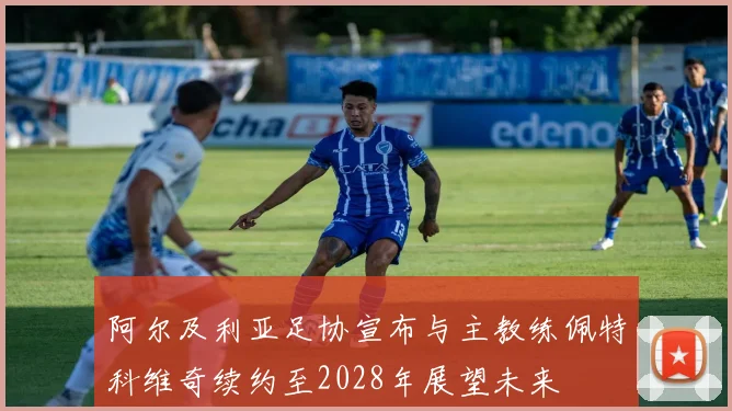 阿尔及利亚足协宣布与主教练佩特科维奇续约至2028年展望未来
