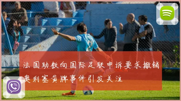 法国助教向国际足联申诉要求撤销奥利塞黄牌事件引发关注