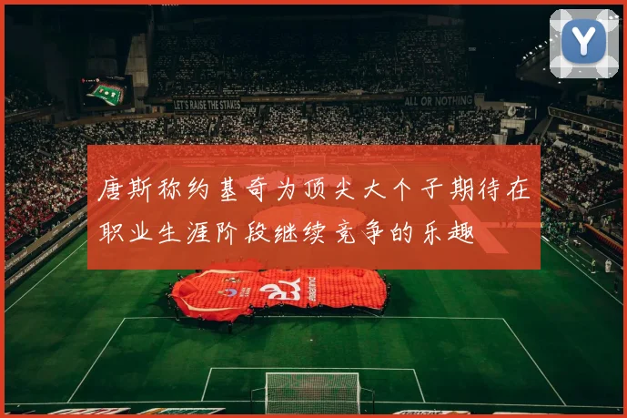 唐斯称约基奇为顶尖大个子期待在职业生涯阶段继续竞争的乐趣