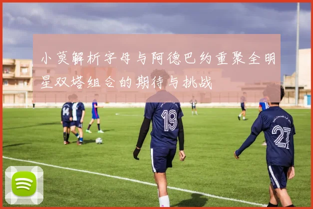 小莫解析字母与阿德巴约重聚全明星双塔组合的期待与挑战