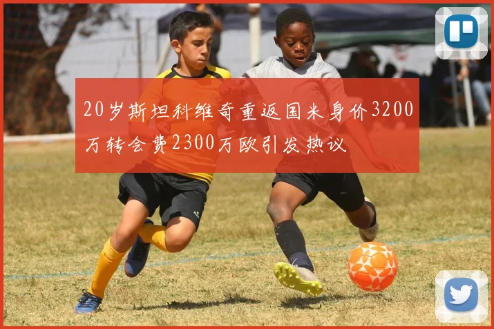 20岁斯坦科维奇重返国米身价3200万转会费2300万欧引发热议