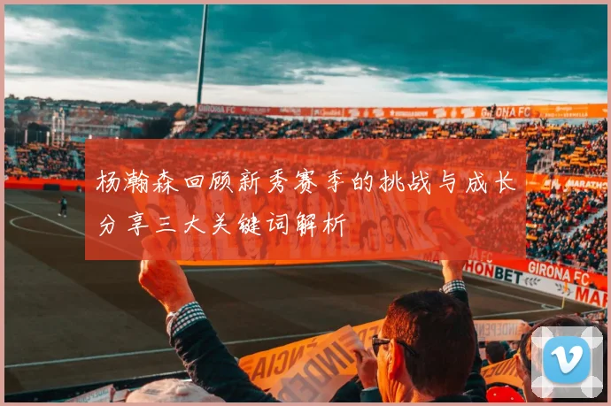 杨瀚森回顾新秀赛季的挑战与成长分享三大关键词解析