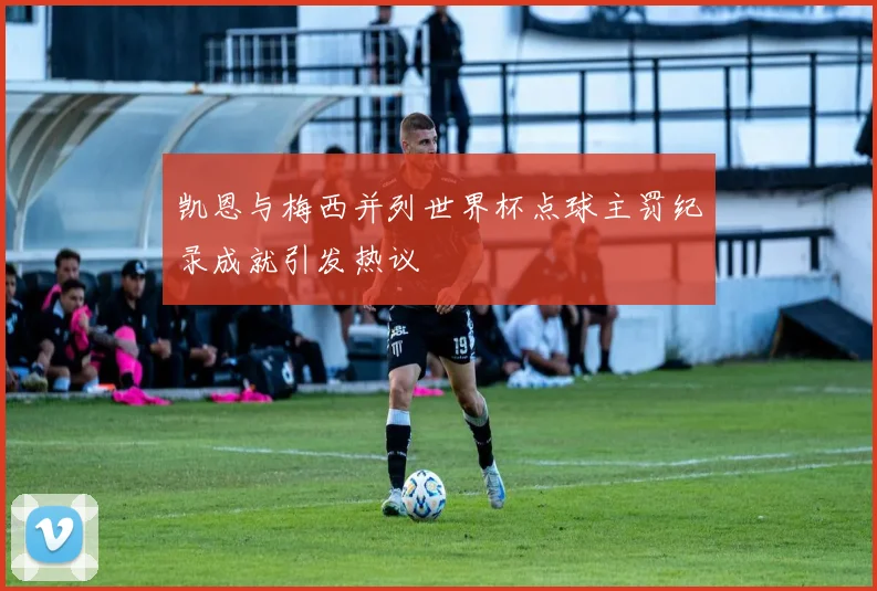 凯恩与梅西并列世界杯点球主罚纪录成就引发热议